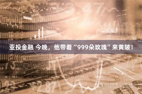 亚投金融 今晚，他带着“999朵玫瑰”来黄陂！