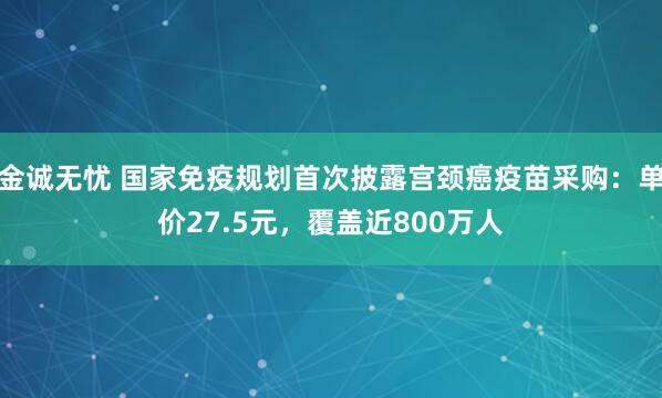 金诚无忧 国家免疫规划首次披露宫颈癌疫苗采购：单价27.5元，覆盖近800万人