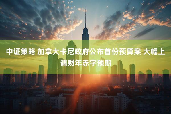 中证策略 加拿大卡尼政府公布首份预算案 大幅上调财年赤字预期