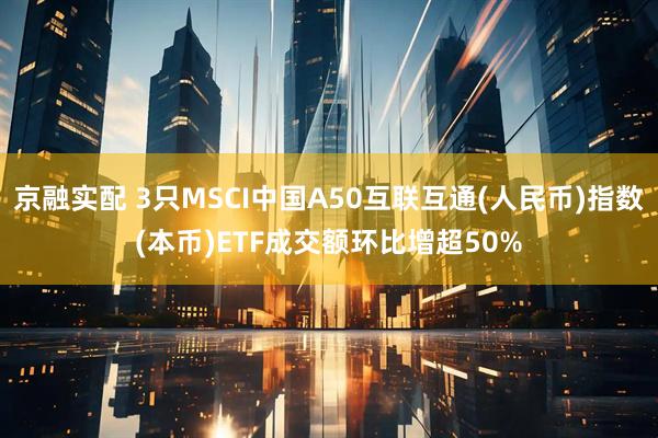 京融实配 3只MSCI中国A50互联互通(人民币)指数(本币)ETF成交额环比增超50%