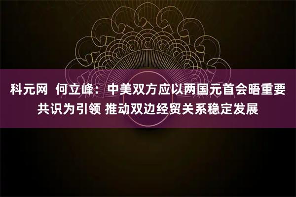 科元网  何立峰：中美双方应以两国元首会晤重要共识为引领 推动双边经贸关系稳定发展