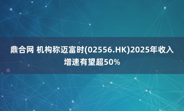 鼎合网 机构称迈富时(02556.HK)2025年收入增速有望超50%