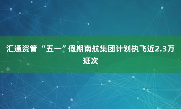 汇通资管 “五一”假期南航集团计划执飞近2.3万班次