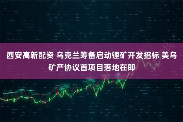 西安高新配资 乌克兰筹备启动锂矿开发招标 美乌矿产协议首项目落地在即