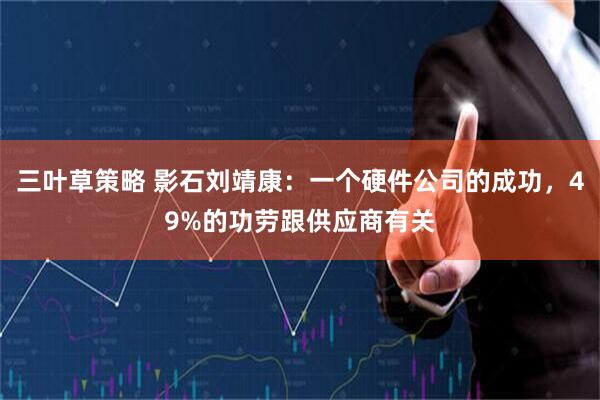 三叶草策略 影石刘靖康：一个硬件公司的成功，49%的功劳跟供应商有关