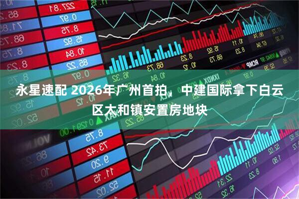 永星速配 2026年广州首拍，中建国际拿下白云区太和镇安置房地块