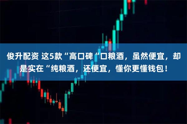 俊升配资 这5款“高口碑“口粮酒，虽然便宜，却是实在“纯粮酒，还便宜，懂你更懂钱包！