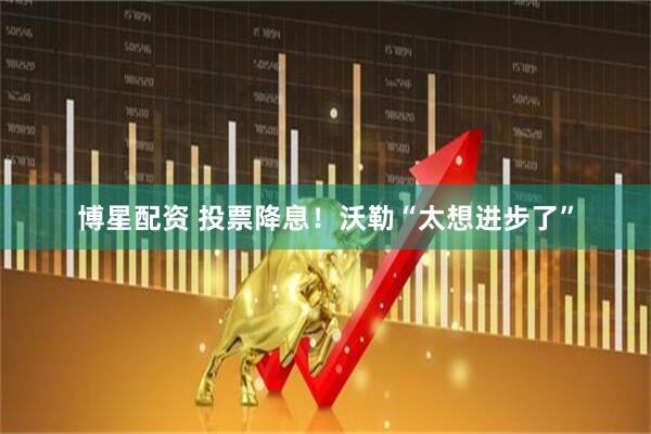 博星配资 投票降息！沃勒“太想进步了”