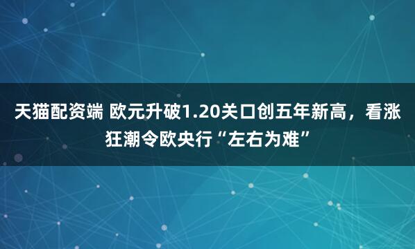 天猫配资端 欧元升破1.20关口创五年新高，看涨狂潮令欧央行“左右为难”