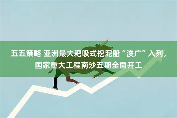 五五策略 亚洲最大耙吸式挖泥船“浚广”入列，国家重大工程南沙五期全面开工
